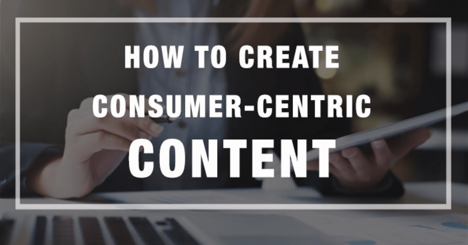 How to Create Consumer-Centric Content